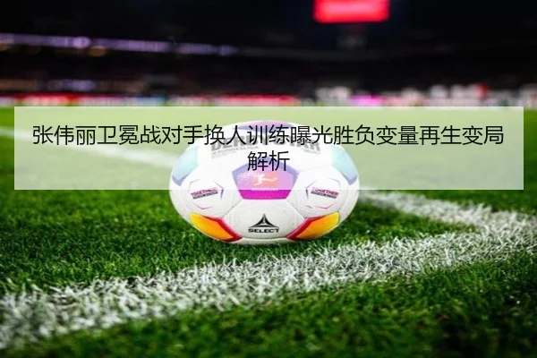 张伟丽卫冕战对手换人训练曝光胜负变量再生变局解析